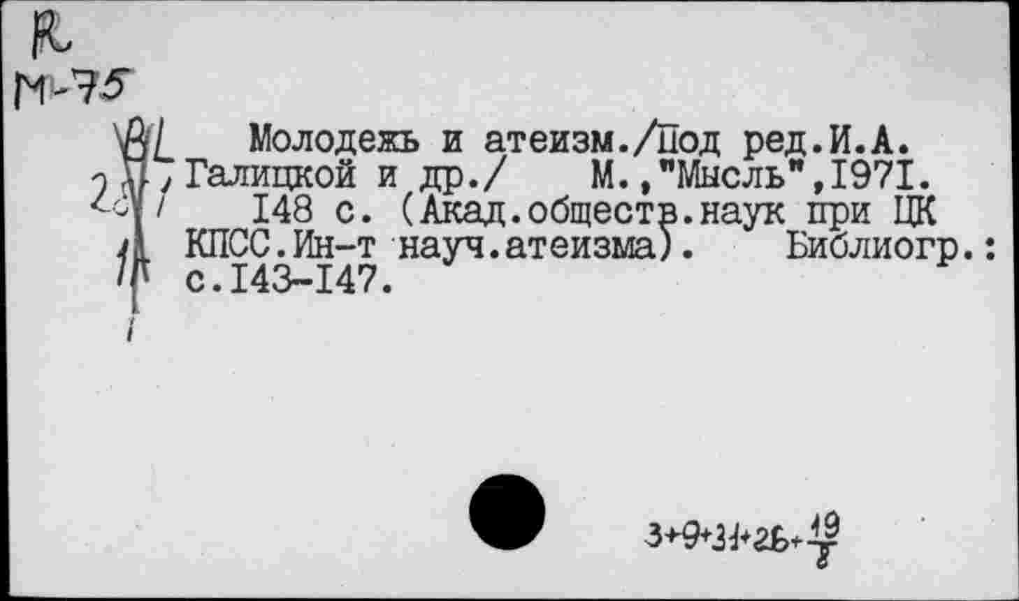 ﻿
Молодежь и атеизм./Под ред.И.А.
Галицкой и др./ М.»"Мысль”,1971.
148 с. (Акад.обществ.наук при ЦК КПСС.Ин-т науч.атеизма). Библиогр.: с.143-147.
3+9+З^гьЛ